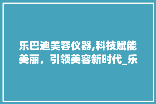 乐巴迪美容仪器,科技赋能美丽，引领美容新时代_乐巴迪美容仪器 乐巴迪美容仪器,科技赋能美丽，引领美容新时代_乐巴迪美容仪器 旅行地理