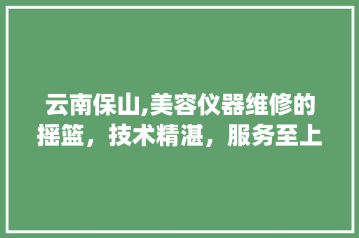 云南保山,美容仪器维修的摇篮，技术精湛，服务至上_云南保山维修美容仪器 云南保山,美容仪器维修的摇篮，技术精湛，服务至上_云南保山维修美容仪器 美容塑身