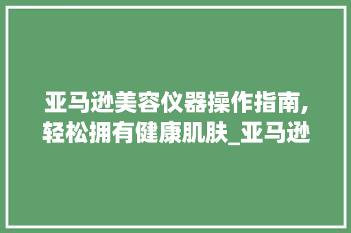 亚马逊美容仪器操作指南,轻松拥有健康肌肤_亚马逊美容仪器操作步骤 亚马逊美容仪器操作指南,轻松拥有健康肌肤_亚马逊美容仪器操作步骤 养生保健