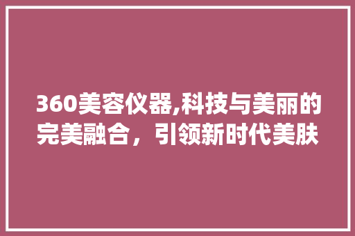 360美容仪器,科技与美丽的完美融合，引领新时代美肤潮流_360美容仪器操作视频 360美容仪器,科技与美丽的完美融合，引领新时代美肤潮流_360美容仪器操作视频 饮食拾萃