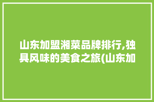 山东加盟湘菜品牌排行,独具风味的美食之旅(山东加盟湘菜品牌排行) 山东加盟湘菜品牌排行,独具风味的美食之旅(山东加盟湘菜品牌排行) 饮食拾萃