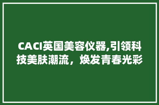 CACI英国美容仪器,引领科技美肤潮流，焕发青春光彩_CACI英国美容仪器 CACI英国美容仪器,引领科技美肤潮流，焕发青春光彩_CACI英国美容仪器 美容塑身