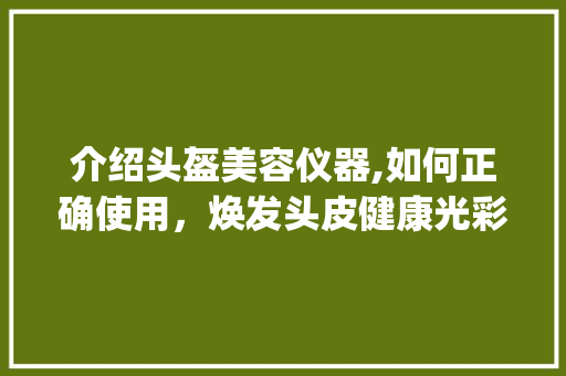 介绍头盔美容仪器,如何正确使用，焕发头皮健康光彩_头盔美容仪器怎么用好 介绍头盔美容仪器,如何正确使用，焕发头皮健康光彩_头盔美容仪器怎么用好 饮食拾萃