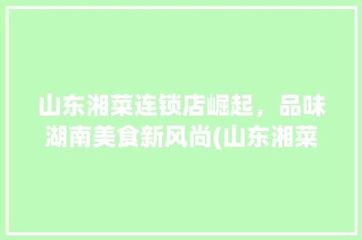 山东湘菜连锁店崛起，品味湖南美食新风尚(山东湘菜连锁有哪些店) 山东湘菜连锁店崛起，品味湖南美食新风尚(山东湘菜连锁有哪些店) 饮食拾萃