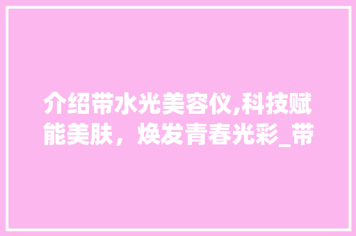 介绍带水光美容仪,科技赋能美肤，焕发青春光彩_带水光的美容仪器 介绍带水光美容仪,科技赋能美肤，焕发青春光彩_带水光的美容仪器 养生保健