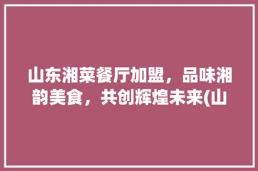 山东湘菜餐厅加盟，品味湘韵美食，共创辉煌未来(山东湘菜餐厅加盟公司电话) 山东湘菜餐厅加盟，品味湘韵美食，共创辉煌未来(山东湘菜餐厅加盟公司电话) 饮食拾萃