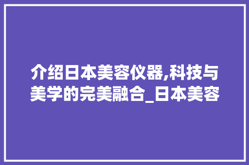 介绍日本美容仪器,科技与美学的完美融合_日本美容仪器专业 介绍日本美容仪器,科技与美学的完美融合_日本美容仪器专业 养生保健