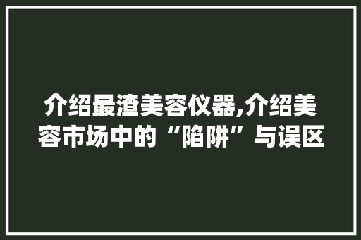 介绍最渣美容仪器,介绍美容市场中的“陷阱”与误区_最渣的美容仪器 介绍最渣美容仪器,介绍美容市场中的“陷阱”与误区_最渣的美容仪器 饮食拾萃
