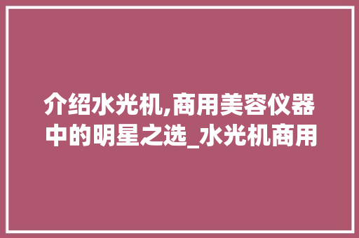 介绍水光机,商用美容仪器中的明星之选_水光机商用美容仪器 介绍水光机,商用美容仪器中的明星之选_水光机商用美容仪器 动手制作