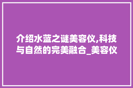 介绍水蓝之谜美容仪,科技与自然的完美融合_美容仪器水蓝之谜 介绍水蓝之谜美容仪,科技与自然的完美融合_美容仪器水蓝之谜 养生保健