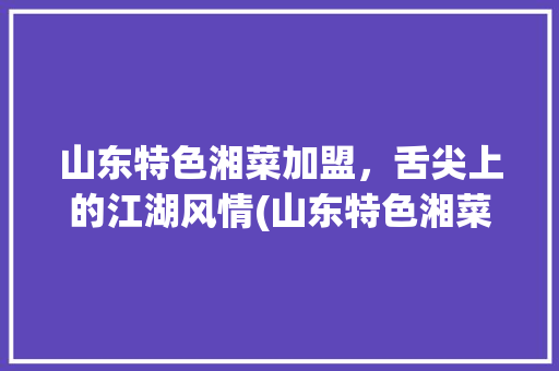山东特色湘菜加盟，舌尖上的江湖风情(山东特色湘菜连锁加盟品牌) 山东特色湘菜加盟，舌尖上的江湖风情(山东特色湘菜连锁加盟品牌) 饮食拾萃