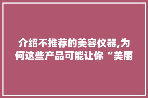 介绍不推荐的美容仪器,为何这些产品可能让你“美丽”不成反添忧_不推荐的美容仪器 介绍不推荐的美容仪器,为何这些产品可能让你“美丽”不成反添忧_不推荐的美容仪器 家居时尚