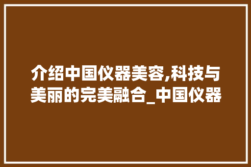 介绍中国仪器美容,科技与美丽的完美融合_中国仪器美容项目推荐 介绍中国仪器美容,科技与美丽的完美融合_中国仪器美容项目推荐 动手制作