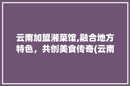 云南加盟湘菜馆,融合地方特色，共创美食传奇(云南加盟湘菜馆条件) 云南加盟湘菜馆,融合地方特色，共创美食传奇(云南加盟湘菜馆条件) 饮食拾萃