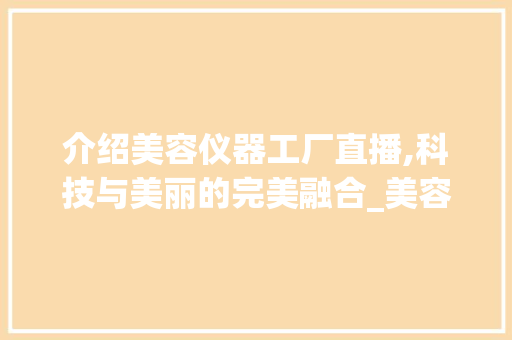 介绍美容仪器工厂直播,科技与美丽的完美融合_美容仪器工厂直播中 介绍美容仪器工厂直播,科技与美丽的完美融合_美容仪器工厂直播中 家居时尚