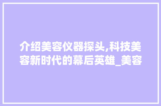介绍美容仪器探头,科技美容新时代的幕后英雄_美容仪器探头生产 介绍美容仪器探头,科技美容新时代的幕后英雄_美容仪器探头生产 旅行地理