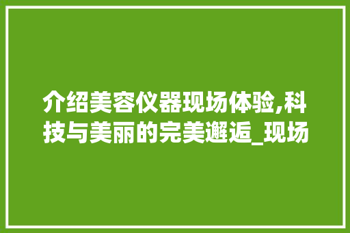 介绍美容仪器现场体验,科技与美丽的完美邂逅_现场体验美容仪器文案 介绍美容仪器现场体验,科技与美丽的完美邂逅_现场体验美容仪器文案 动手制作