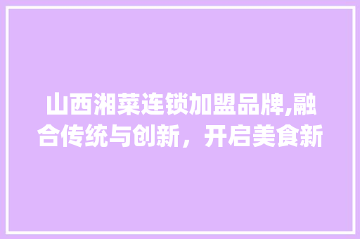 山西湘菜连锁加盟品牌,融合传统与创新，开启美食新篇章(山西湘菜店连锁加盟品牌) 山西湘菜连锁加盟品牌,融合传统与创新，开启美食新篇章(山西湘菜店连锁加盟品牌) 饮食拾萃