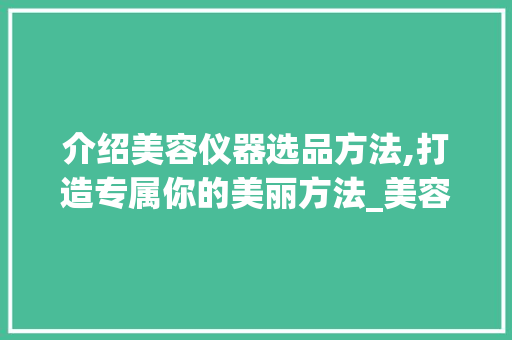 介绍美容仪器选品方法,打造专属你的美丽方法_美容仪器选品方法视频 介绍美容仪器选品方法,打造专属你的美丽方法_美容仪器选品方法视频 日用科普