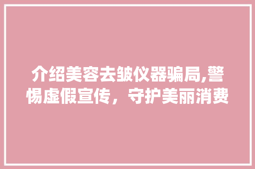 介绍美容去皱仪器骗局,警惕虚假宣传，守护美丽消费权益_打假美容去皱仪器 介绍美容去皱仪器骗局,警惕虚假宣传，守护美丽消费权益_打假美容去皱仪器 服饰装扮