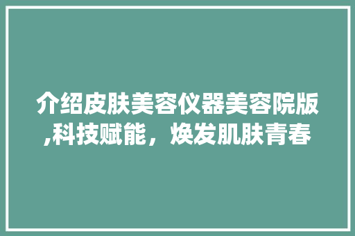 介绍皮肤美容仪器美容院版,科技赋能，焕发肌肤青春光彩_皮肤美容仪器美容院版 介绍皮肤美容仪器美容院版,科技赋能，焕发肌肤青春光彩_皮肤美容仪器美容院版 动手制作
