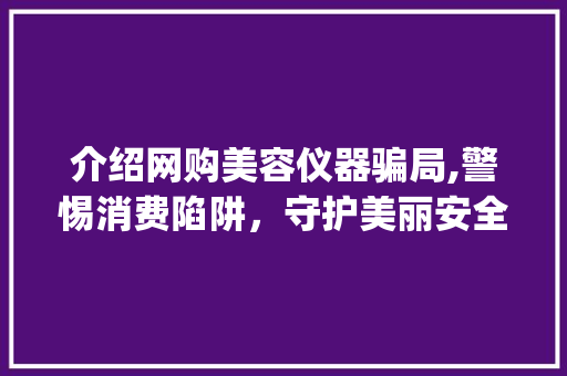 介绍网购美容仪器骗局,警惕消费陷阱，守护美丽安全_网上购买美容仪器被骗 介绍网购美容仪器骗局,警惕消费陷阱，守护美丽安全_网上购买美容仪器被骗 旅行地理