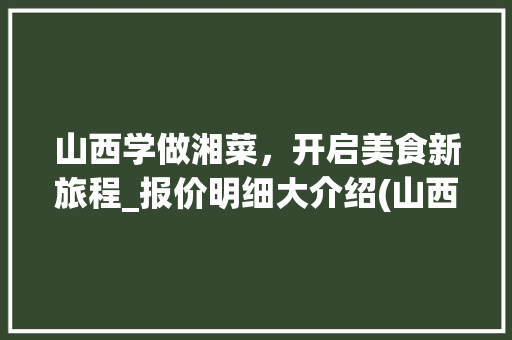 山西学做湘菜，开启美食新旅程_报价明细大介绍(山西学做湘菜报价明细) 山西学做湘菜，开启美食新旅程_报价明细大介绍(山西学做湘菜报价明细) 饮食拾萃