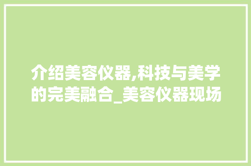 介绍美容仪器,科技与美学的完美融合_美容仪器现场文案范文 介绍美容仪器,科技与美学的完美融合_美容仪器现场文案范文 旅行地理