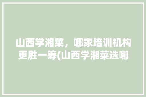 山西学湘菜，哪家培训机构更胜一筹(山西学湘菜选哪家好) 山西学湘菜，哪家培训机构更胜一筹(山西学湘菜选哪家好) 饮食拾萃