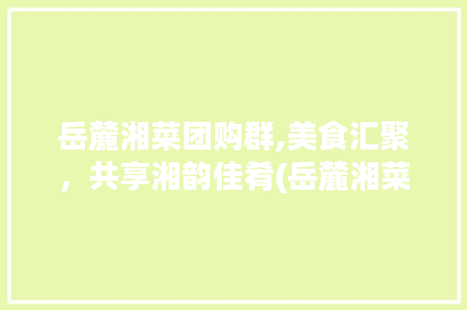 岳麓湘菜团购群,美食汇聚，共享湘韵佳肴(岳麓湘菜团购群) 岳麓湘菜团购群,美食汇聚，共享湘韵佳肴(岳麓湘菜团购群) 饮食拾萃