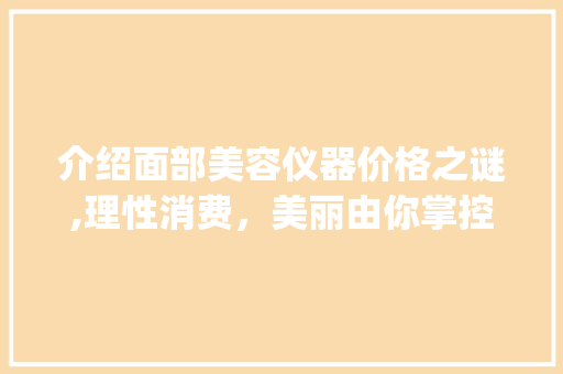 介绍面部美容仪器价格之谜,理性消费，美丽由你掌控_面部美容仪器的价格 介绍面部美容仪器价格之谜,理性消费，美丽由你掌控_面部美容仪器的价格 饮食拾萃