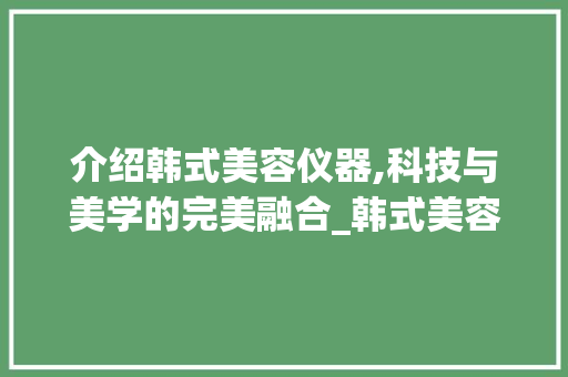 介绍韩式美容仪器,科技与美学的完美融合_韩式美容仪器介绍 介绍韩式美容仪器,科技与美学的完美融合_韩式美容仪器介绍 养生保健