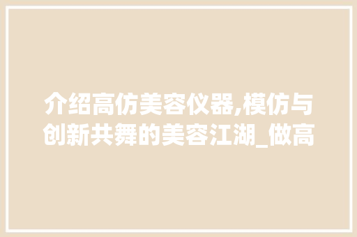 介绍高仿美容仪器,模仿与创新共舞的美容江湖_做高仿美容仪器 介绍高仿美容仪器,模仿与创新共舞的美容江湖_做高仿美容仪器 服饰装扮