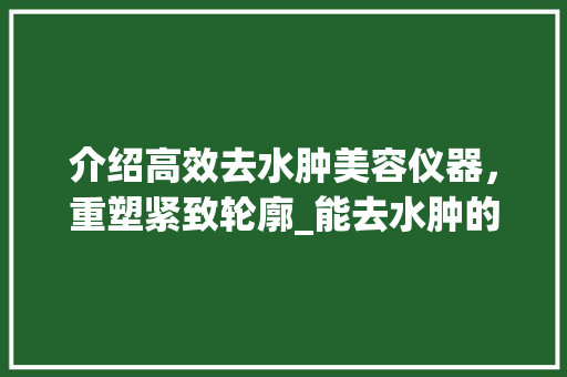 介绍高效去水肿美容仪器，重塑紧致轮廓_能去水肿的美容仪器 介绍高效去水肿美容仪器，重塑紧致轮廓_能去水肿的美容仪器 服饰装扮