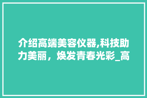 介绍高端美容仪器,科技助力美丽，焕发青春光彩_高端美容仪器介绍语 介绍高端美容仪器,科技助力美丽，焕发青春光彩_高端美容仪器介绍语 动手制作
