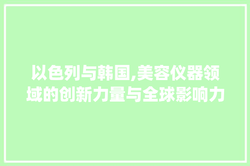 以色列与韩国,美容仪器领域的创新力量与全球影响力_以色列韩国美容仪器 以色列与韩国,美容仪器领域的创新力量与全球影响力_以色列韩国美容仪器 服饰装扮