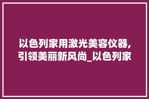 以色列家用激光美容仪器,引领美丽新风尚_以色列家用激光美容仪器 以色列家用激光美容仪器,引领美丽新风尚_以色列家用激光美容仪器 美容塑身