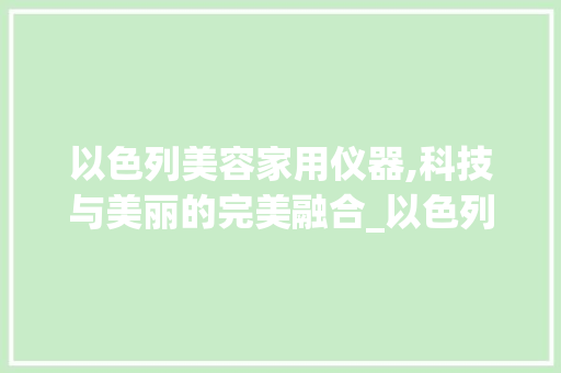 以色列美容家用仪器,科技与美丽的完美融合_以色列美容家用仪器品牌 以色列美容家用仪器,科技与美丽的完美融合_以色列美容家用仪器品牌 日用科普