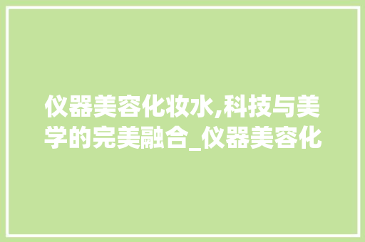 仪器美容化妆水,科技与美学的完美融合_仪器美容化妆水 仪器美容化妆水,科技与美学的完美融合_仪器美容化妆水 家居时尚