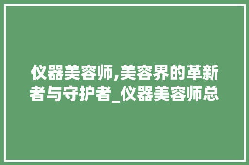 仪器美容师,美容界的革新者与守护者_仪器美容师总结 仪器美容师,美容界的革新者与守护者_仪器美容师总结 日用科普