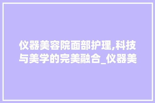 仪器美容院面部护理,科技与美学的完美融合_仪器美容院面部 仪器美容院面部护理,科技与美学的完美融合_仪器美容院面部 服饰装扮