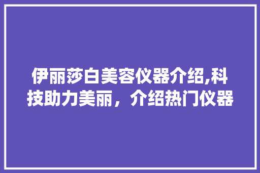 伊丽莎白美容仪器介绍,科技助力美丽，介绍热门仪器的真实效果_伊丽莎白美容仪器介绍视频 伊丽莎白美容仪器介绍,科技助力美丽，介绍热门仪器的真实效果_伊丽莎白美容仪器介绍视频 旅行地理