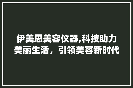 伊美思美容仪器,科技助力美丽生活，引领美容新时代_伊美思美容仪器 伊美思美容仪器,科技助力美丽生活，引领美容新时代_伊美思美容仪器 饮食拾萃