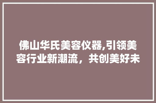佛山华氏美容仪器,引领美容行业新潮流，共创美好未来_佛山华氏美容仪器招聘 佛山华氏美容仪器,引领美容行业新潮流，共创美好未来_佛山华氏美容仪器招聘 美容塑身