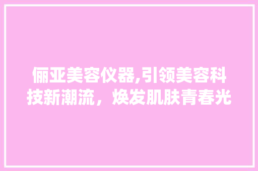 俪亚美容仪器,引领美容科技新潮流，焕发肌肤青春光彩_俪亚美容仪器 俪亚美容仪器,引领美容科技新潮流，焕发肌肤青春光彩_俪亚美容仪器 服饰装扮