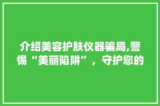 介绍美容护肤仪器骗局,警惕“美丽陷阱”，守护您的钱包与健康_美容护肤仪器骗局曝光 介绍美容护肤仪器骗局,警惕“美丽陷阱”，守护您的钱包与健康_美容护肤仪器骗局曝光 饮食拾萃