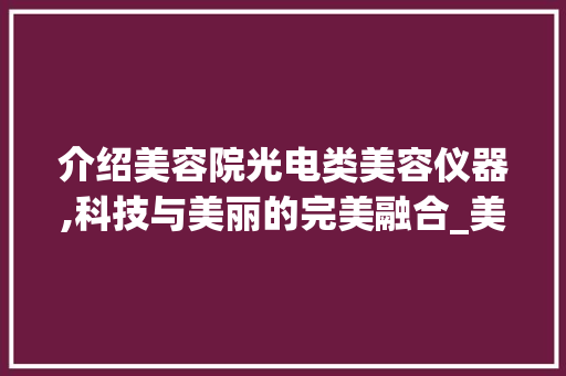 介绍美容院光电类美容仪器,科技与美丽的完美融合_美容院光电类美容仪器 介绍美容院光电类美容仪器,科技与美丽的完美融合_美容院光电类美容仪器 动手制作