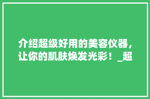 介绍超级好用的美容仪器，让你的肌肤焕发光彩！_超级好用的美容仪器 介绍超级好用的美容仪器，让你的肌肤焕发光彩！_超级好用的美容仪器 养生保健