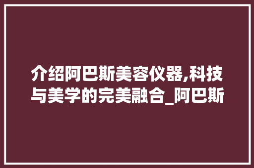 介绍阿巴斯美容仪器,科技与美学的完美融合_阿巴斯美容仪器的原理 介绍阿巴斯美容仪器,科技与美学的完美融合_阿巴斯美容仪器的原理 动手制作
