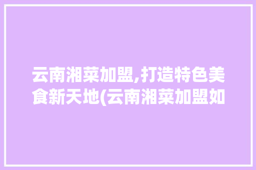 云南湘菜加盟,打造特色美食新天地(云南湘菜加盟如何做) 云南湘菜加盟,打造特色美食新天地(云南湘菜加盟如何做) 饮食拾萃